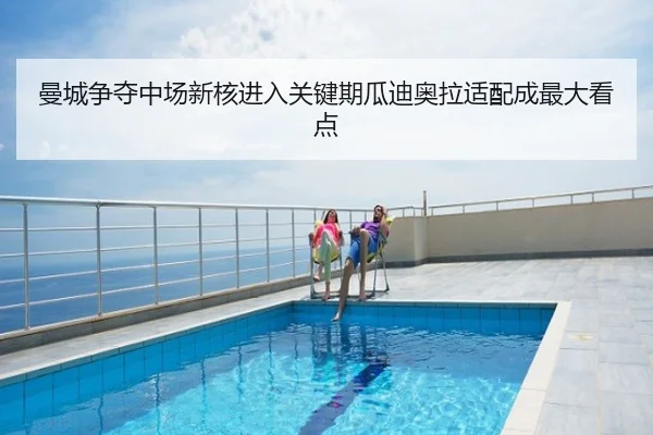 曼城争夺中场新核进入关键期瓜迪奥拉适配成最大看点