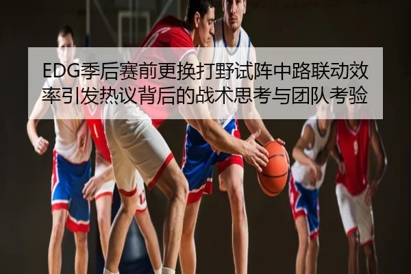 EDG季后赛前更换打野试阵中路联动效率引发热议背后的战术思考与团队考验