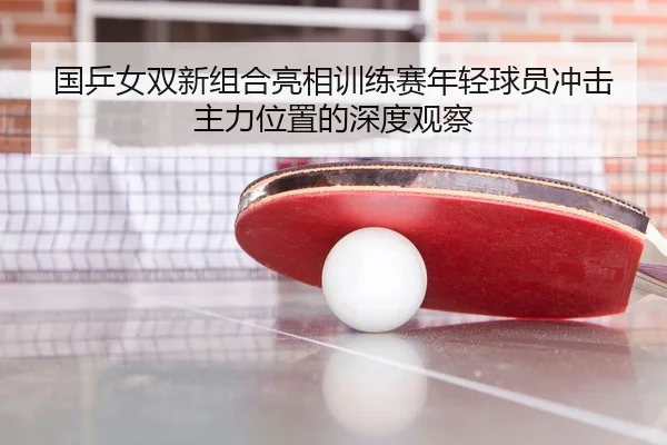 国乒女双新组合亮相训练赛年轻球员冲击主力位置的深度观察