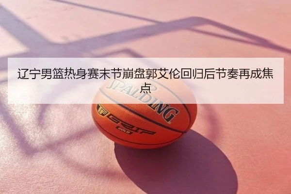 辽宁男篮热身赛末节崩盘郭艾伦回归后节奏再成焦点
