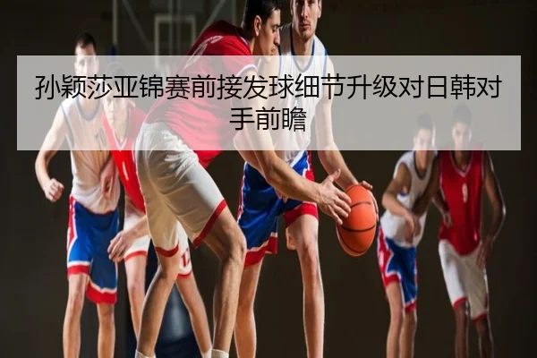 孙颖莎亚锦赛前接发球细节升级对日韩对手前瞻