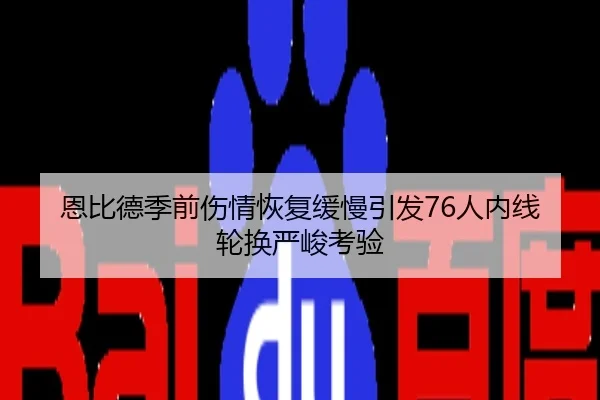 恩比德季前伤情恢复缓慢引发76人内线轮换严峻考验